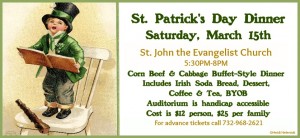 St. Patrick's Day Dinner Saturday, March 15th St. John the Evangelist Church,  Dunellen, 5:30 - 8 PM Corn Beef & Cabbage Buffet-Style Dinner  Includes Irish Soda Bread, Dessert,  Coffee & Tea, BYOB Auditorium is handicap accessible Cost is $12 person, $25 per family For advance tickets call 732-968-2621